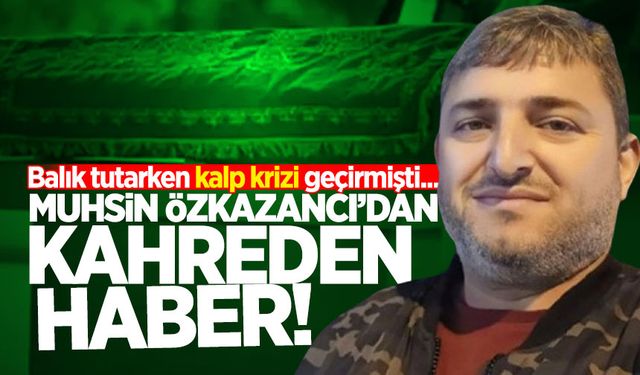 Balık tutarken kalp krizi geçiren Özkazancı’dan kahreden haber