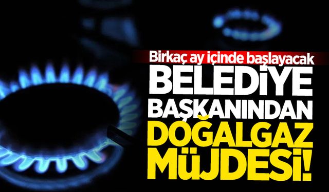 Belediye başkanından doğalgaz müjdesi! Birkaç ay içinde başlayacak