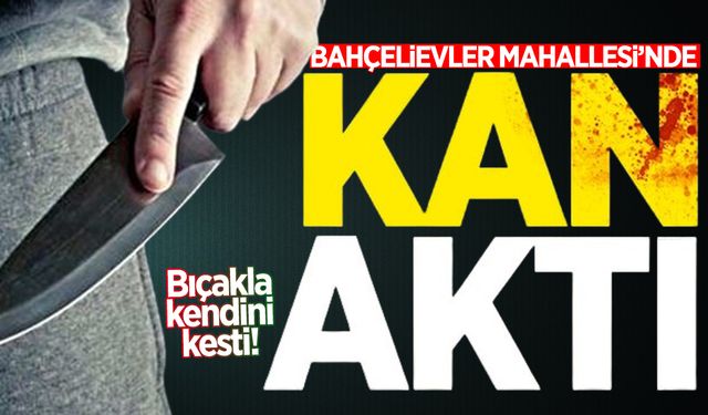 Bahçelievler Mahallesi'nde kan aktı: Bıçakla kendini kesti!