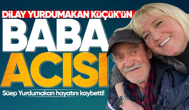 Dilay Yurdumakan Küçük'ün baba acısı: Süep Yurdumakan hayatını kaybetti!