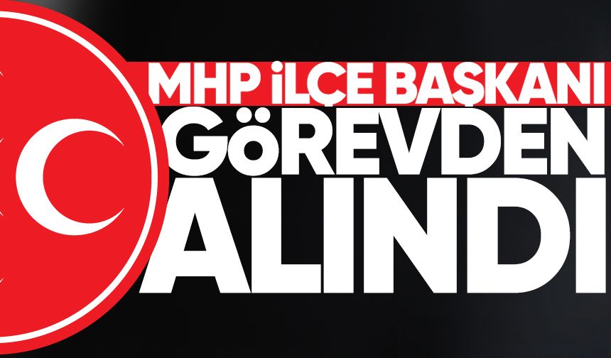 MHP İlçe Başkanı görevden alındı!