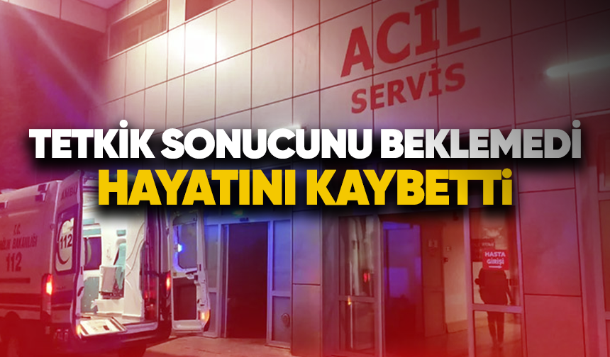 Tetkik sonucunu beklemedi, hayatını kaybetti