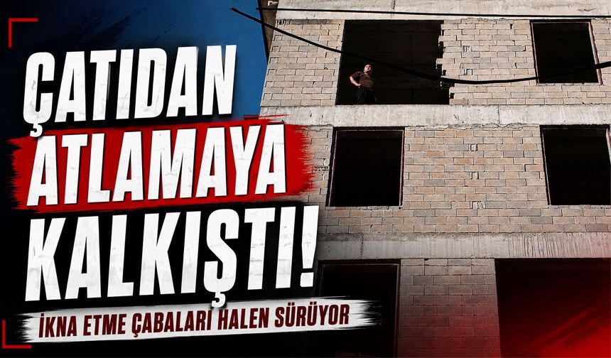 Çatıdan atlamaya kalkıştı: İkna çabaları halen sürüyor