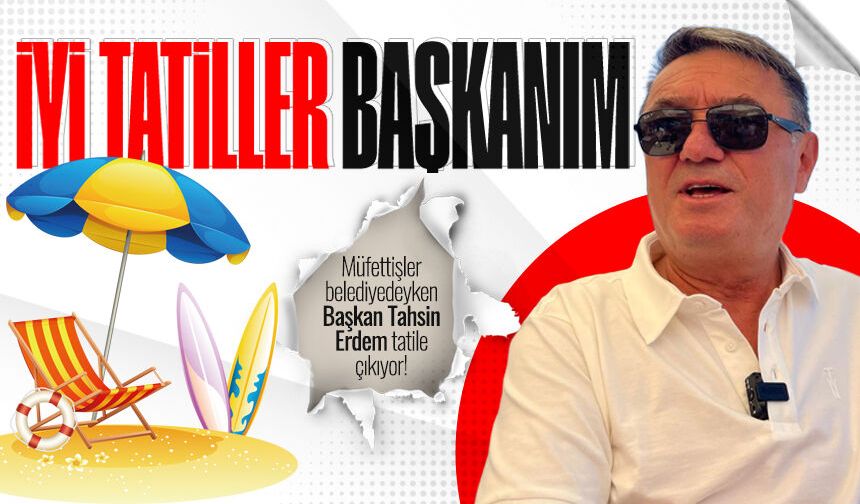 Müfettişler belediyede, Başkan Tahsin Erdem tatile çıkıyor!