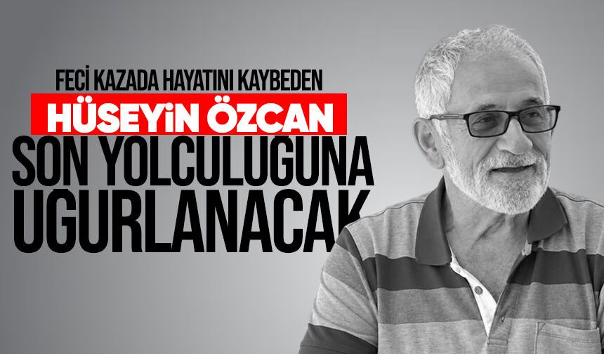 Feci kazada hayatını kaybeden Hüseyin Özcan son yolculuğuna uğurlanıyor