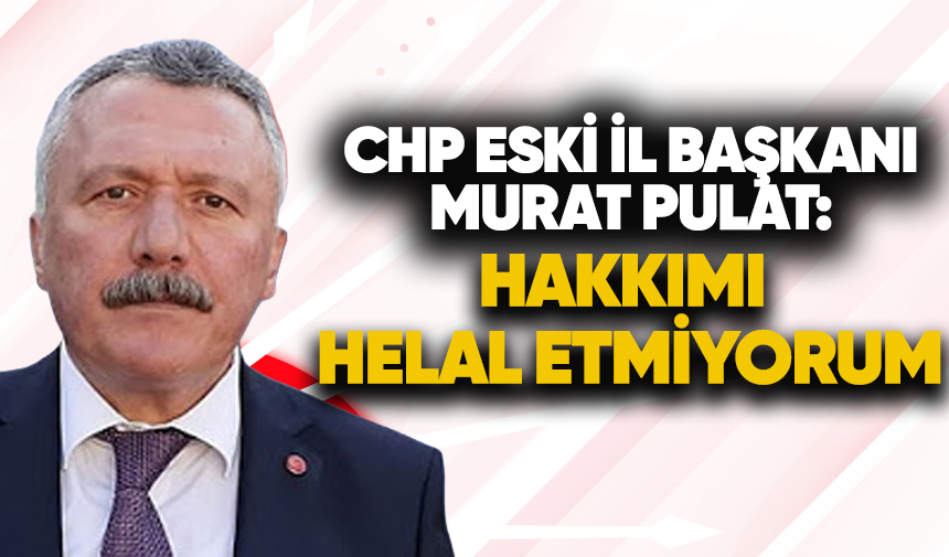 CHP eski İl Başkanı Murat Pulat: “Hakkımı helal etmiyorum”