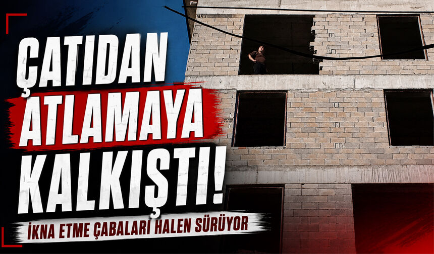 Çatıdan atlamaya kalkıştı: İkna çabaları halen sürüyor